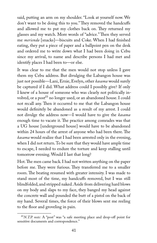 said, putting an arm on my shoulder. “Look at yourself now. We don’t wani to be doing this to you.” They removed the handcuffs and allowed me to put my clothes back on. They returned my glasses and my watch. More words of “advice.” Then they served me merienda [snacks]—biscuits and Coke. When I had finished cating, they put a picce of paper and a ballpoint pen on the desk. and ordered me to write down what 1 had been doing in Cebu since my arrival, to name and describe persons 1 had met and identify places I had been to—or clsc.  It was clear to me that the men would not stop unless I gave them my Cebu address. But divulging the Labangon house was just not possible—Lani, Ernic, Evelyn, other £asama would surcly be captured if I did. What addsess could I possibly give? If only Tknew of a house of someone who was clearly not politically in- volved, or a post® no longer used, or an abandoned house. I could not recall any. Then it occurred to me that the Labangon house would definitely be abandoned as a result of my arrest. I could not divulge the address now—1I would have to give the £asama enough time to vacate it. The practice among comrades was that 2 UG house [underground house] would have to be abandoned within 24 hours of the arrest of anyone who had been there. The fasama would realize that | had been arrested only in the cvening, when I did not return. To be sure that they would have ample time 0 escape, I needed to endure the torture and kep staling until tomorrow evening. Would I last that long?  Hot. The men came back.  had not written anything on the paper before me. They were furious. They transferred me to a smaller zoom. The beating resumed with greater intensity | was made to stand most of the time, my handeuffs semoved, but I was still blindfolded, and stripped naked. Aside from delivering hard blows on my body and slaps to my face, they banged my head against the conerete wall and pounded the butt of a pistol on the back of my hand. Several times, the force of their blows sent me recling o the floor and groveling in pain.  ENTR note: A “post” was “a safe meeting place and drop-off point for  41 